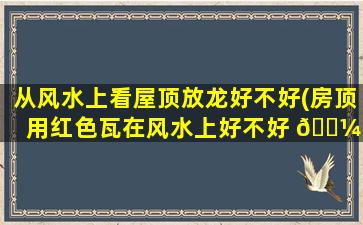 从风水上看屋顶放龙好不好(房顶用红色瓦在风水上好不好 🌼 )